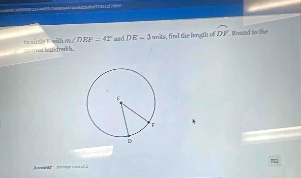 cient/36388925644030/16b908e414ad8d26dfa971351217d652 
In circle E with m∠ DEF=42° and DE=3 units, find the length of widehat DF Round to the 
nearest hundredth. 
Answes Altempt s ont of 2