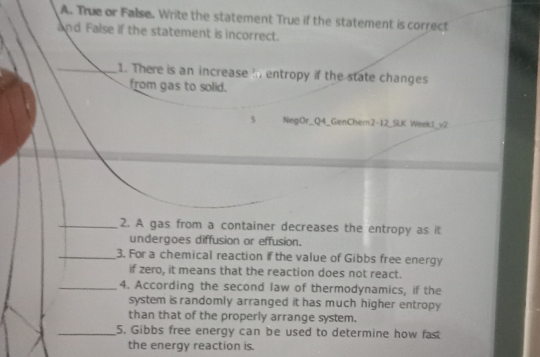 True or False. Write the statement True if the statement is correct 
and False if the statement is incorrect. 
_1. There is an increase in entropy if the state changes 
from gas to solid. 
5 NegOr_Q4_GenChem2-12_SLK Week1_v2 
_2. A gas from a container decreases the entropy as it 
undergoes diffusion or effusion. 
_3. For a chemical reaction if the value of Gibbs free energy 
if zero, it means that the reaction does not react. 
_4. According the second law of thermodynamics, if the 
system is randomly arranged it has much higher entropy 
than that of the properly arrange system. 
_5. Gibbs free energy can be used to determine how fast 
the energy reaction is.