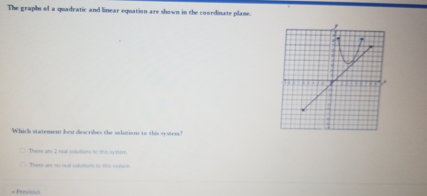 The graphs of a quadratic and linear equation are shown in the coordinate plane.
Which statement best describes the solutions to this system?
There are 2 real solutions to this system.
There are no real solutions to this svstem.
Previous