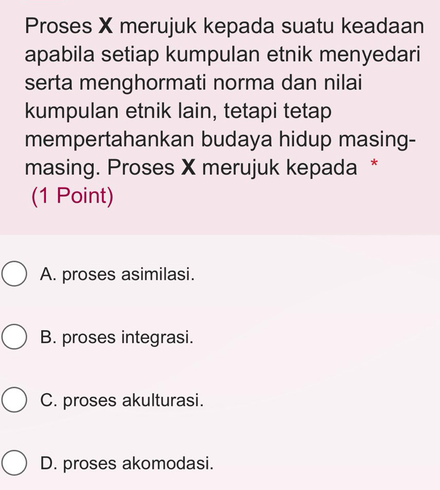 Proses X merujuk kepada suatu keadaan
apabila setiap kumpulan etnik menyedari
serta menghormati norma dan nilai
kumpulan etnik lain, tetapi tetap
mempertahankan budaya hidup masing-
masing. Proses X merujuk kepada *
(1 Point)
A. proses asimilasi.
B. proses integrasi.
C. proses akulturasi.
D. proses akomodasi.