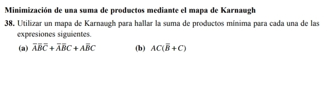 Minimización de una suma de productos mediante el mapa de Karnaugh 
38. Utilizar un mapa de Karnaugh para hallar la suma de productos mínima para cada una de las 
expresiones siguientes. 
(a) overline Aoverline Boverline C+overline Aoverline BC+Aoverline BC (b) AC(overline B+C)