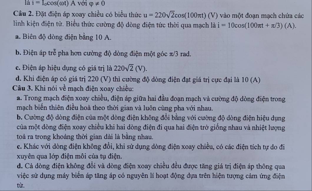 là i=I_ocos (omega t)A với varphi != 0
Câu 2. Đặt điện áp xoay chiều có biểu thức u=220sqrt(2)cos (100π t) a 7) vào một đoạn mạch chứa các
linh kiện điện tử. Biểu thức cường độ dòng điện tức thời qua mạch là i=10cos (100π t+π /3)(A).
a. Biên độ dòng điện bằng 10 A.
b. Điện áp trễ pha hơn cường độ dòng điện một góc π/3 rad.
c. Điện áp hiệu dụng có giá trị là 220sqrt(2)(V).
d. Khi điện áp có giá trị 220 (V) thì cường độ dòng điện đạt giá trị cực đại là 10 (A)
Câu 3. Khi nói về mạch điện xoay chiều:
a. Trong mạch điện xoay chiều, điện áp giữa hai đầu đoạn mạch và cường độ dòng điện trong
mạch biến thiên điều hoà theo thời gian và luôn cùng pha với nhau.
b. Cường độ dòng điện của một dòng điện không đổi bằng với cường độ dòng điện hiệu dụng
của một dòng điện xoay chiều khi hai dòng điện đi qua hai điện trở giống nhau và nhiệt lượng
toả ra trong khoảng thời gian dài là bằng nhau.
c. Khác với dòng điện không đổi, khi sử dụng dòng điện xoay chiều, có các điện tích tự do đi
xuyên qua lớp điện môi của tụ điện.
d. Cả dòng điện không đổi và dòng điện xoay chiều đều được tăng giá trị điện áp thông qua
việc sử dụng máy biến áp tăng áp có nguyên lí hoạt động dựa trên hiện tượng cảm ứng điện
từ.