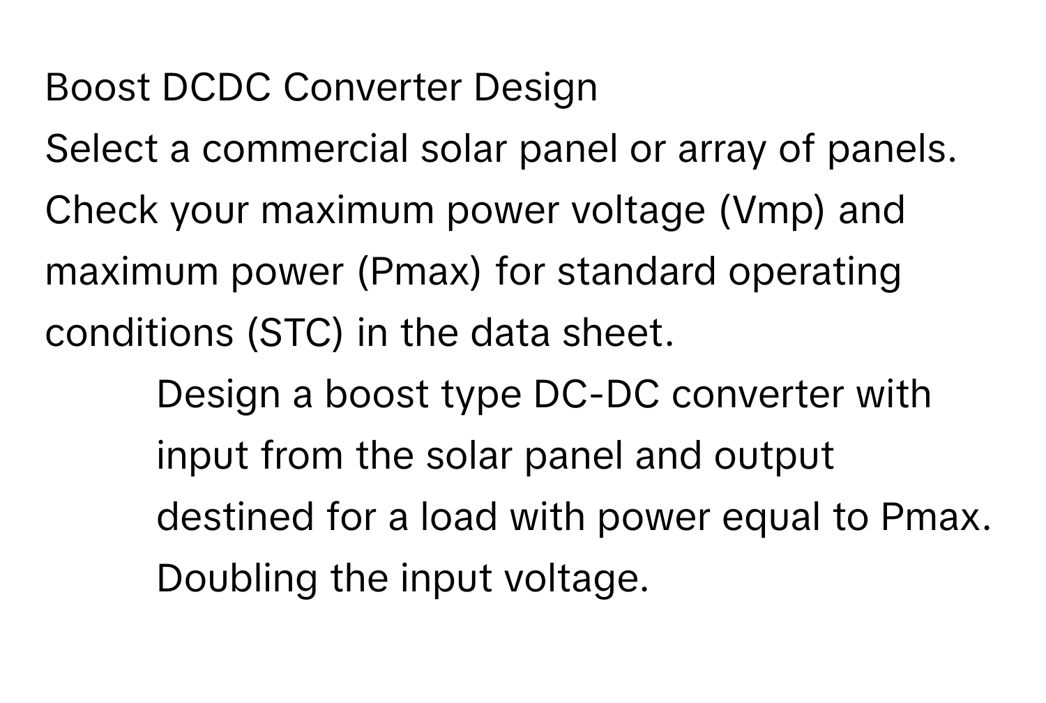 Boost DCDC Converter Design 

Select a commercial solar panel or array of panels. Check your maximum power voltage (Vmp) and maximum power (Pmax) for standard operating conditions (STC) in the data sheet. 

1. Design a boost type DC-DC converter with input from the solar panel and output destined for a load with power equal to Pmax. Doubling the input voltage.