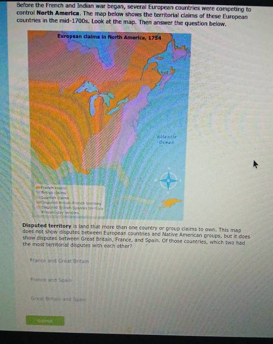 Before the French and Indian war began, several European countries were competing to
control North America. The map below shows the territorial claims of these European
countries in the mid-1700s. Look at the map. Then answer the question below.
Disputed territory is land that more than one country or group claims to own. This map
does not show disputes between European countries and Native American groups, but it does
show disputes between Great Britain, France, and Spain. Of those countries, which two had
the most territorial disputes with each other?
France and Gréat Britain
France and Spam
Great Britain and Spain
crs