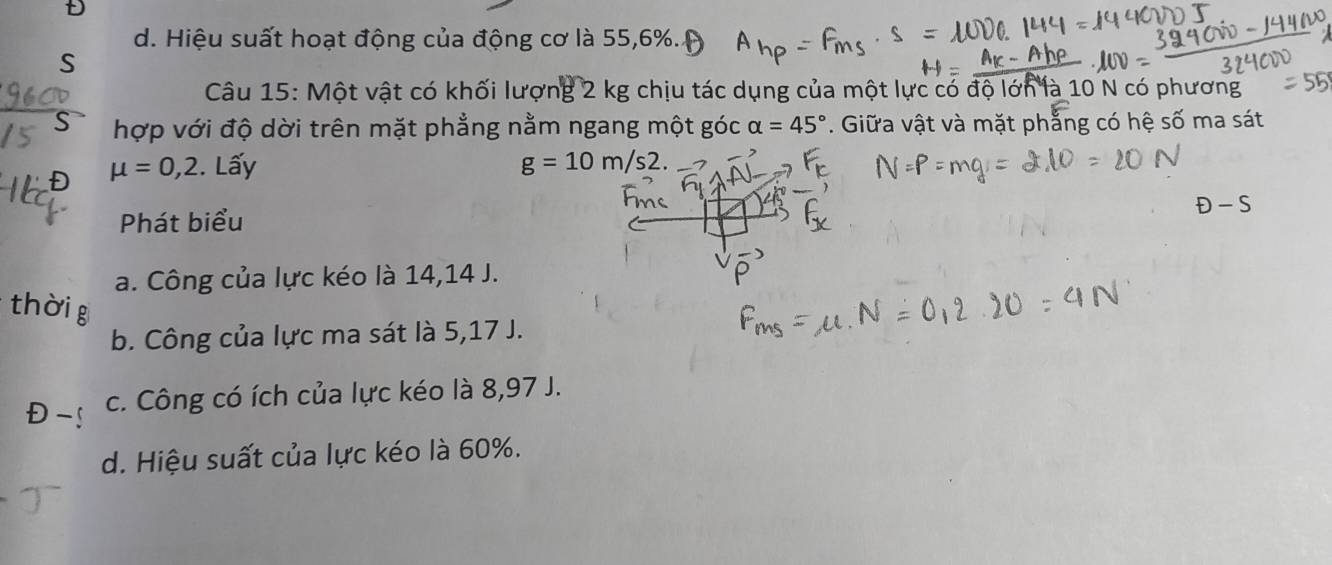 d. Hiệu suất hoạt động của động cơ là 55, 6%. 
S
Câu 15: Một vật có khối lượng 2 kg chịu tác dụng của một lực có độ lớn là 10 N có phương
hợp với độ dời trên mặt phẳng nằm ngang một góc alpha =45°. Giữa vật và mặt phẳng có hệ số ma sát
Đ mu =0,2. Lấy g=10m/s2.
D-S
Phát biểu
a. Công của lực kéo là 14,14 J.
thời g
b. Công của lực ma sát là 5,17 J.
D c. Công có ích của lực kéo là 8,97 J.
d. Hiệu suất của lực kéo là 60%.