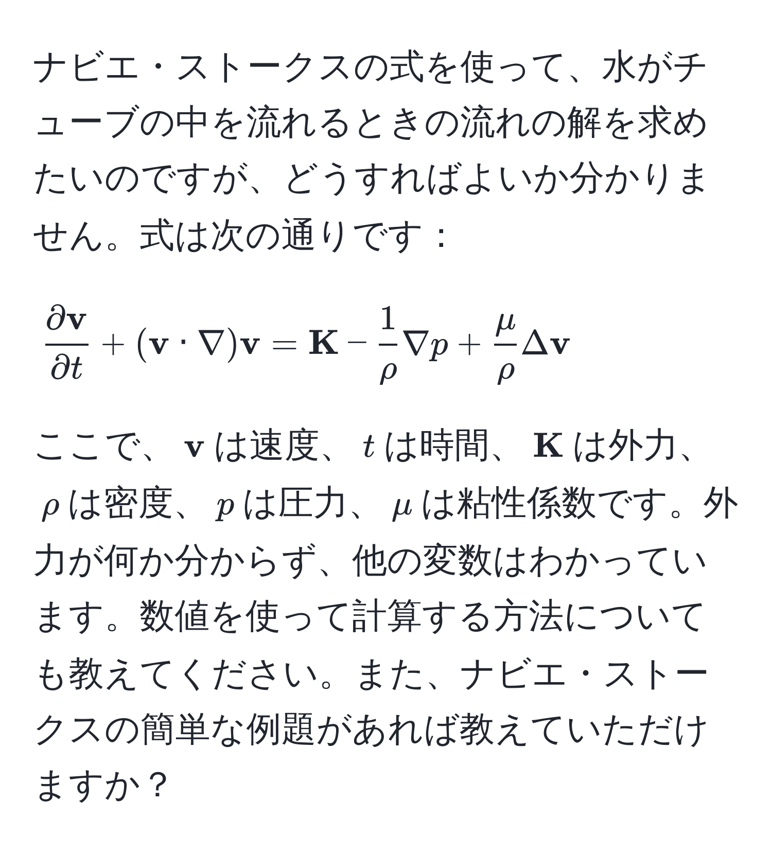 ナビエ・ストークスの式を使って、水がチューブの中を流れるときの流れの解を求めたいのですが、どうすればよいか分かりません。式は次の通りです：
  
[
fracpartial  vpartial t + ( v · nabla)  v =  K -  1/rho  nabla p +  mu/rho  Delta  v
]
  
ここで、$ v$は速度、$t$は時間、$ K$は外力、$rho$は密度、$p$は圧力、$mu$は粘性係数です。外力が何か分からず、他の変数はわかっています。数値を使って計算する方法についても教えてください。また、ナビエ・ストークスの簡単な例題があれば教えていただけますか？