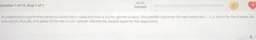 0/15 
Question 1 of 15, Step 1 of 1 Correct 
An experiment is performed where a 4 -sided die is rolled and then a 3 -color spinner is spun. The possible outcomes for each event are 1, 2, 3, and 4 for the 4 -sided die 
and red (R), blue (B), and yellow (Y) for the 3 -color spinner. Identify the sample space for this experiment.