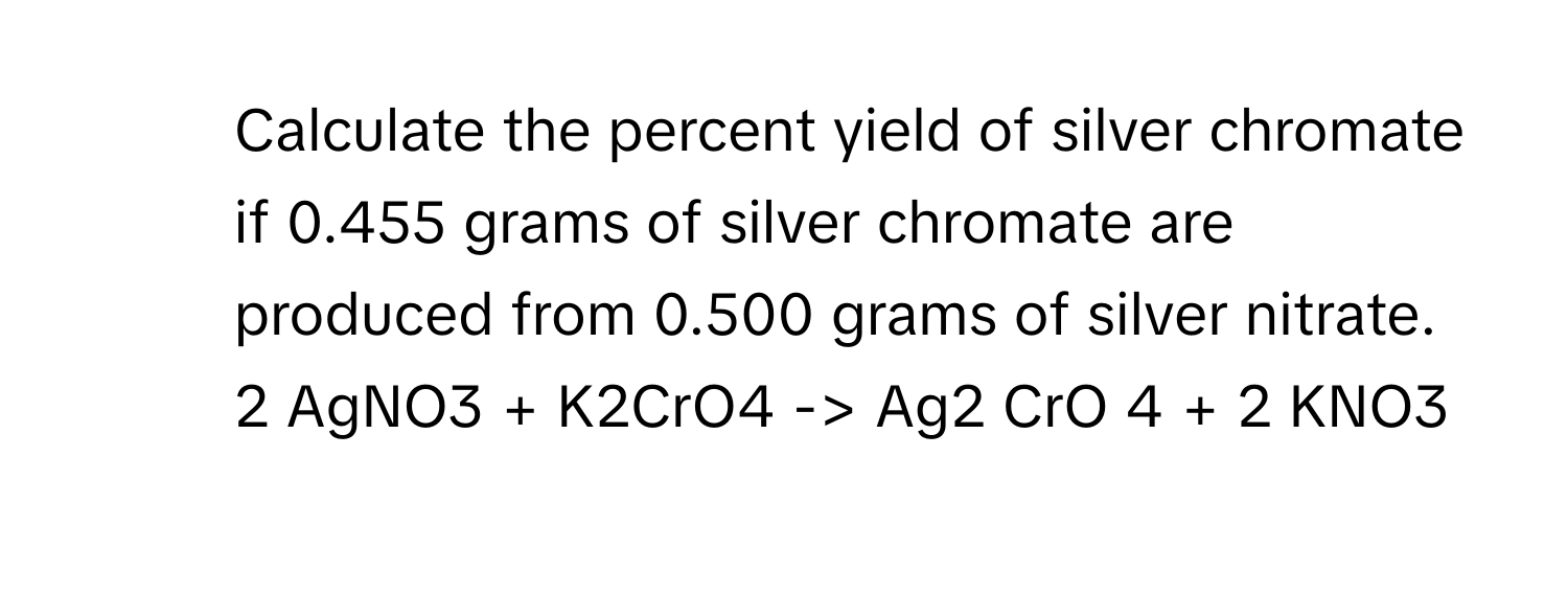 Calculate the percent yield of silver chromate if 0.455 grams of silver chromate are produced  from 0.500 grams of silver nitrate.
2 AgNO3 + K2CrO4 -> Ag2 CrO 4 + 2 KNO3​