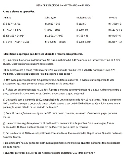 ListA dE EXERCÍCIOS II - MATEMÁtica -6^2 ANO
Arme e efetue as operações.
Adição Subtração Multiplicação Divisão
a) 8337+2791 e) 2620-945 D 153* 7 m) 7650/ 3
b) 7594+5872 f 7000-1096 D 1007* 9 n) 11376/ 2
c) 275103+94924 g) 11011-7997 k) 758* 46 o) 4416/ 6
d) 8649+7514+3211 h) 140926-78016 1782* 240 p) 2397/ 17
Identifique a operação que deve ser utilizada e resolva cada problema.
a) Uma escola funciona em dois turnos. No turno matutino há 1 407 alunos e no turno vespertino há 1 825
alunos. Quantos alunos estudam nessa escola?
b) De acordo com o censo realizado em 1991, o estado da Paraíba tem 1 546 042 homens e 1 654 578
mulheres. Qual é a população da Paraíba segundo esse censo?
c) Um avião pode transportar 295 passageiros. Em determinado vôo, o avião está transportando 209
passageiros. Quantas poltronas desse avião não estão ocupadas?
d) À vista um automóvel custa R$ 26.454. À prazo o mesmo automóvel custa R$ 38.392. A diferença entre o
preço cobrado é chamado de juros. Qual é a quantia que pagará de juros?
e) De acordo com o Censo de 1980, a população de uma cidade era de 79 412 habitantes. Feito o Censo em
1991, verificou-se que a população dessa cidade passou a ser de 94 070 habitantes. Qual foi o aumento da
população dessa cidade nesse período de tempo?
f) Com 12 prestações mensais iguais de 325 reais posso comprar uma moto. Quanto vou pagar por essa
moto?
g) Um carro bem regulado percorre 12 quilômetros com um litro de gasolina. Se numa viagem foram
consumidos 46 litros, qual a distância em quilômetros que o carro percorreu?
h) Em um teatro há 18 fileiras de poltronas. Em cada fileira foram colocadas 26 poltronas. Quantas poltronas
há nesse teatro?
i) Em um teatro há 126 poltronas distribuídas igualmente em 9 fileiras. Quantas poltronas foram colocadas
em cada fileira?
j) Quantos garrafões de 5 litros são necessários para engarrafar 315 litros de vinho?