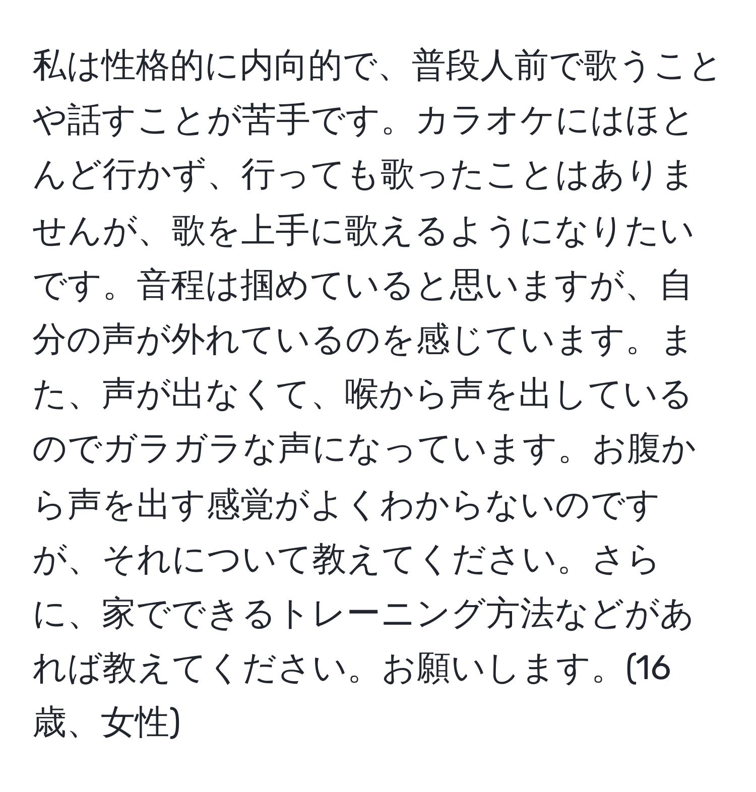 私は性格的に内向的で、普段人前で歌うことや話すことが苦手です。カラオケにはほとんど行かず、行っても歌ったことはありませんが、歌を上手に歌えるようになりたいです。音程は掴めていると思いますが、自分の声が外れているのを感じています。また、声が出なくて、喉から声を出しているのでガラガラな声になっています。お腹から声を出す感覚がよくわからないのですが、それについて教えてください。さらに、家でできるトレーニング方法などがあれば教えてください。お願いします。(16歳、女性)