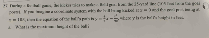 During a football game, the kicker tries to make a field goal from the 25-yard line (105 feet from the goal 
posts). If you imagine a coordinate system with the ball being kicked at x=0 and the goal post being at
x=105 , then the equation of the ball’s path is y= 4/3 x- x^2/90  , where y is the ball’s height in feet. 
a. What is the maximum height of the ball?