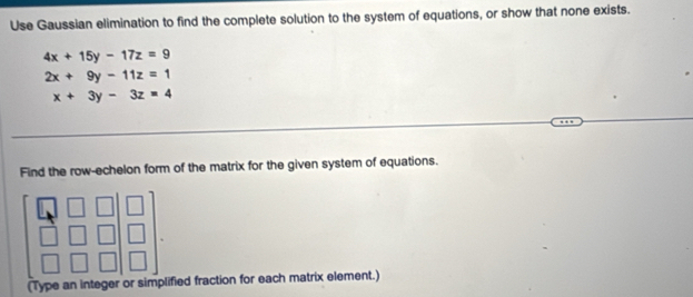 Use Gaussian elimination to find the complete solution to the system of equations, or show that none exists.
4x+15y-17z=9
2x+9y-11z=1
x+3y-3z=4
Find the row-echelon form of the matrix for the given system of equations.
(Type an integer or simplified fraction for each matrix element.)