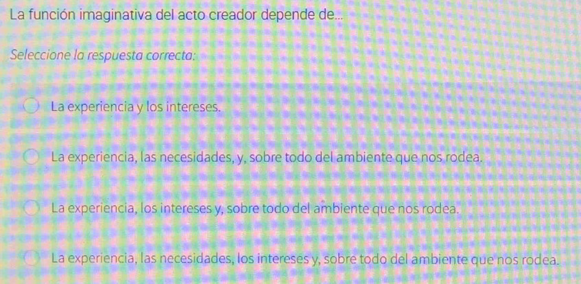 La función imaginativa del acto creador depende de...
Seleccione la respuesta correcta:
La experiencia y los intereses.
La experiencia, las necesidades, y, sobre todo del ambiente que nos rodea.
La experiencia, los intereses y, sobre todo del ambiente que nos rodea.
La experiencia, las necesidades, los intereses y, sobre todo del ambiente que nos rodea.