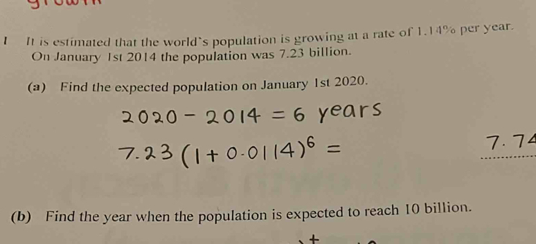 It is estimated that the world’s population is growing at a rate of 1.14% per year. 
On January 1st 2014 the population was 7.23 billion. 
(a) Find the expected population on January 1st 2020. 
(b) Find the year when the population is expected to reach 10 billion.