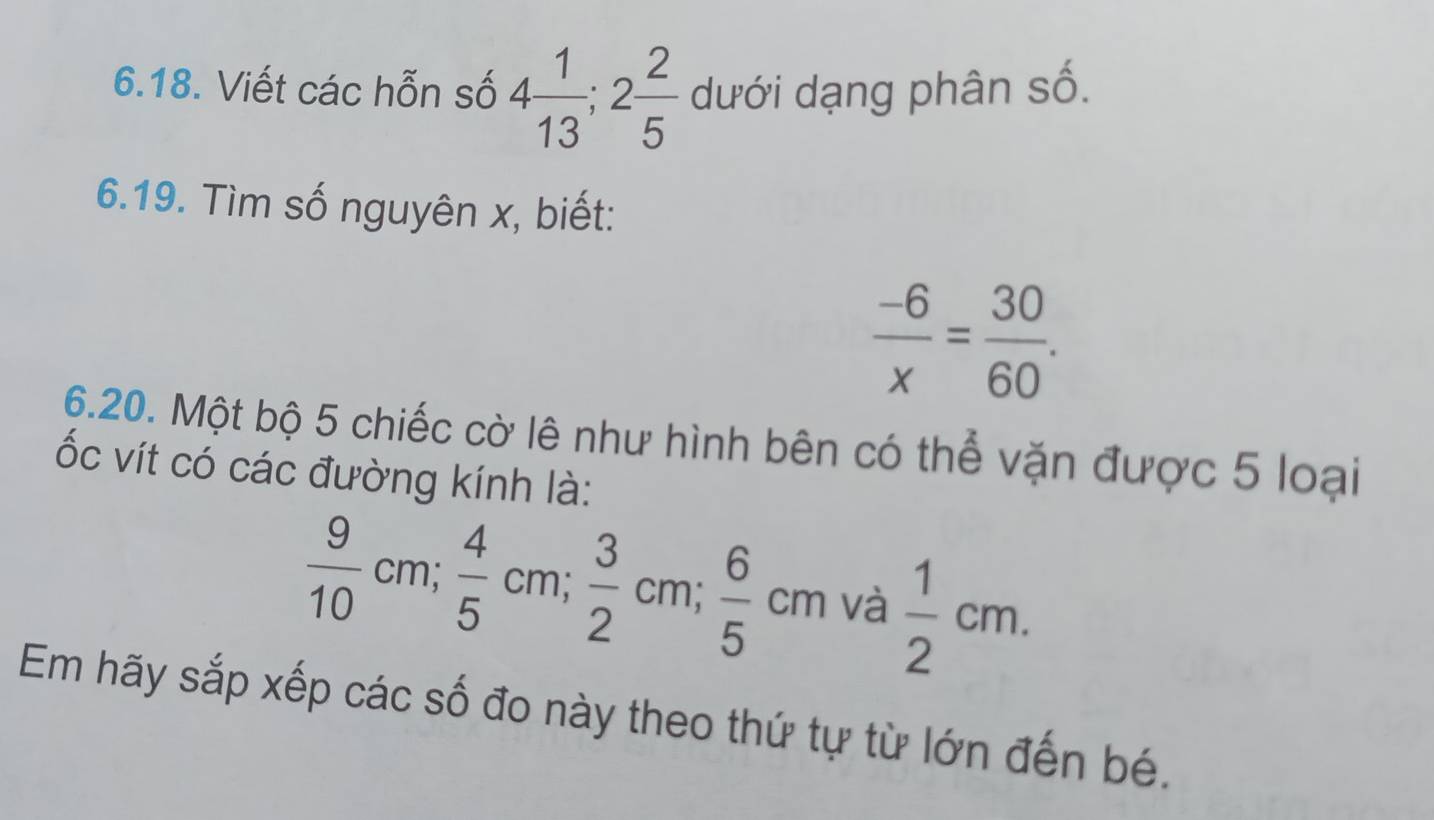 Viết các hỗn số 4 1/13 ; 2 2/5  dưới dạng phân số. 
6.19. Tìm số nguyên x, biết:
 (-6)/x = 30/60 . 
6.20. Một bộ 5 chiếc cờ lê như hình bên có thể vặn được 5 loại 
ốc vít có các đường kính là:
 9/10 cm;  4/5 cm;  3/2 cm;  6/5 cm và  1/2 cm. 
Em hãy sắp xếp các số đo này theo thứ tự từ lớn đến bé.