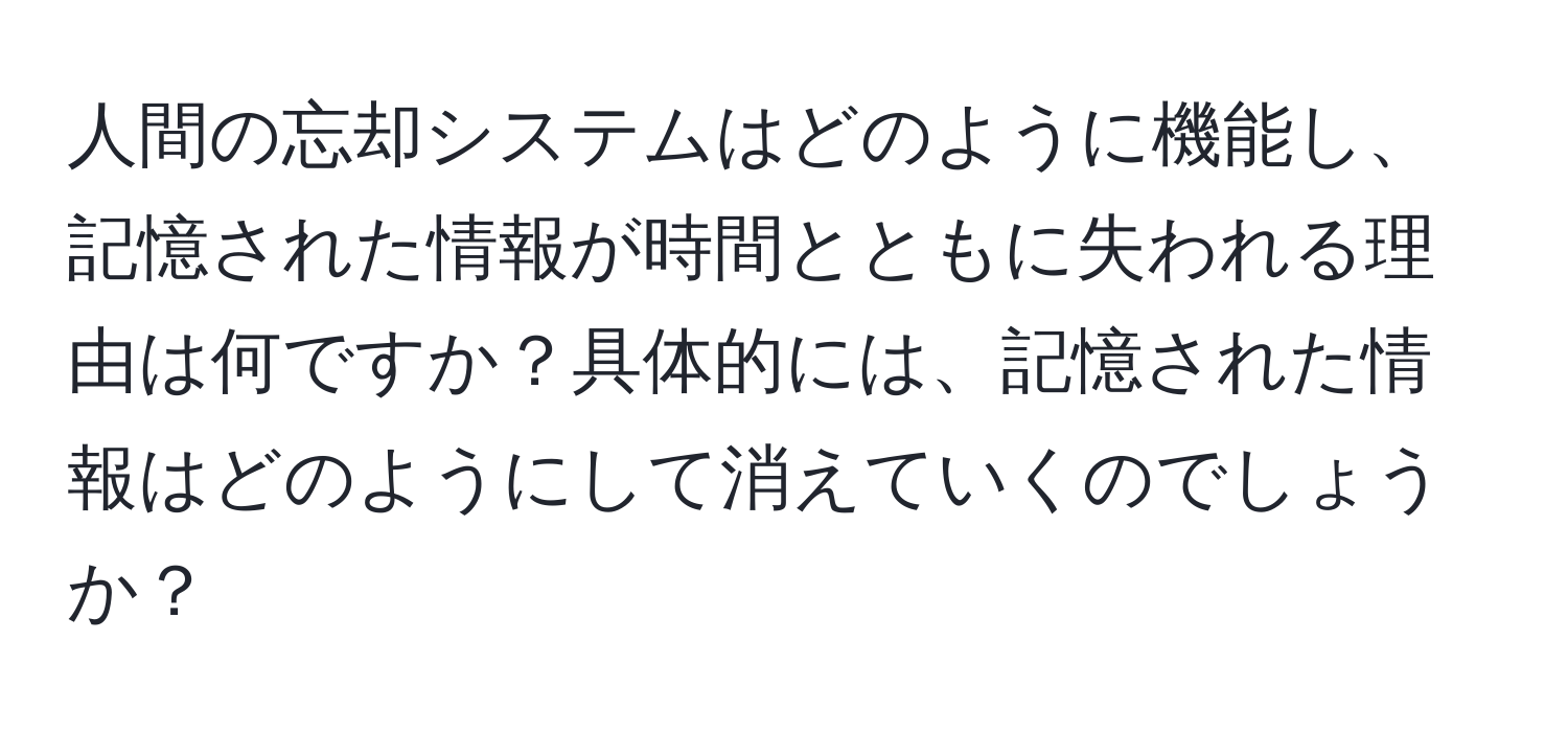 人間の忘却システムはどのように機能し、記憶された情報が時間とともに失われる理由は何ですか？具体的には、記憶された情報はどのようにして消えていくのでしょうか？