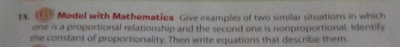 Model with Mathematies Give examples of two similar situations in which 
one is a proportional relationship and the second one is nonproportional. Identily 
the constant of proportionality. Then write equations that describe them.