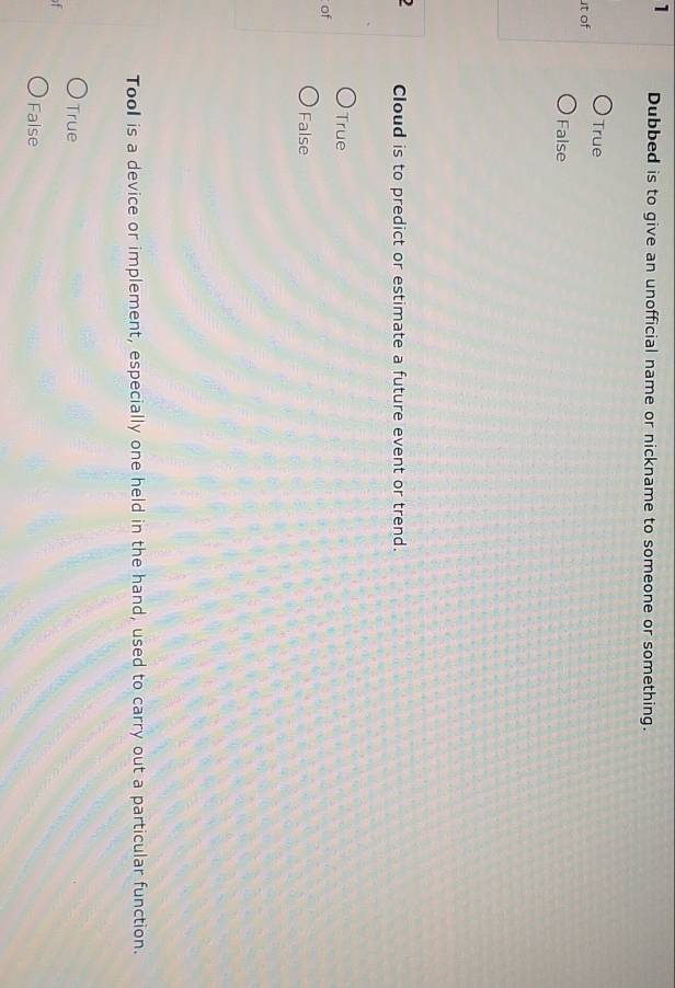 Dubbed is to give an unofficial name or nickname to someone or something.
True
t of
False
) Cloud is to predict or estimate a future event or trend.
True
of
False
Tool is a device or implement, especially one held in the hand, used to carry out a particular function.
True
f
False