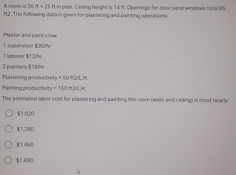 A room is 35ft* 25 ft in plan. Ceiling height is 14 ft. Openings for door sand windows total 85
ft2. The following data is given for plastering and painting operations.
Plaster and paint crew:
1 supervisor $30/hr
1 laborer $12/hr
2 painters $18/hr
Plastering productivit y=50ft2/L.H. 
Painting productivity =150ft2/L.H. 
The estimated labor cost for plastering and painting the room (walls and ceiling) is most nearly:
$1,020
$1,280
$1,460
$1,690