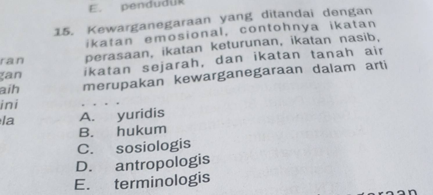 E. penduduk
15. Kewarganegaraan yang ditandai dengan
ikatan emosional, contohnya ikatan
perasaan, ikatan keturunan, ikatan nasib,
ikatan sejarah, dan ikatan tanah air
ran
gan
aih
merupakan kewarganegaraan dalam arti
ini
la
A. yuridis
B. hukum
C. sosiologis
D. antropologis
E. terminologis