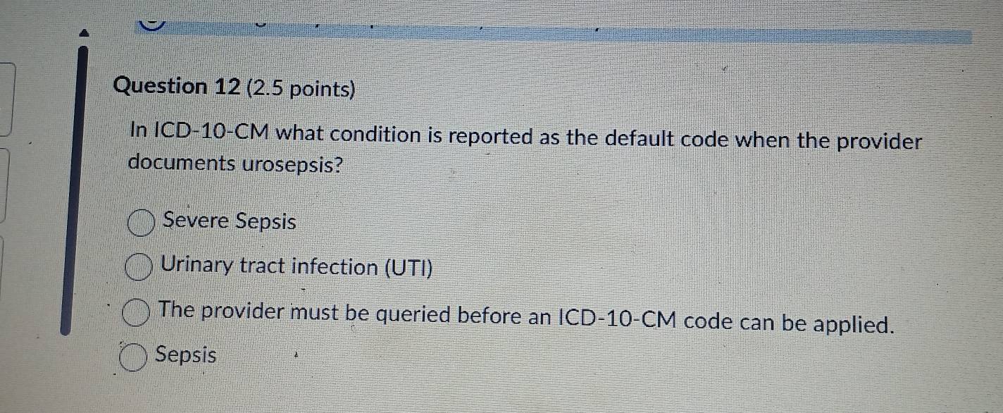 In ICD- 10-CM what condition is reported as the default code when the provider
documents urosepsis?
Şevere Sepsis
Urinary tract infection (UTI)
The provider must be queried before an ICD- 10-CM code can be applied.
Sepsis