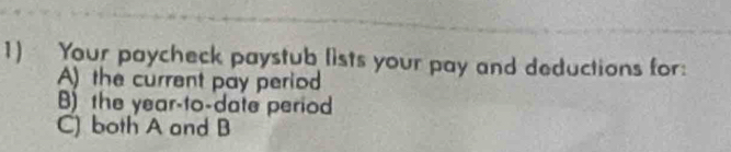 Your paycheck paystub lists your pay and deductions for: 
A) the current pay period 
B) the year -to-date period 
C) both A and B