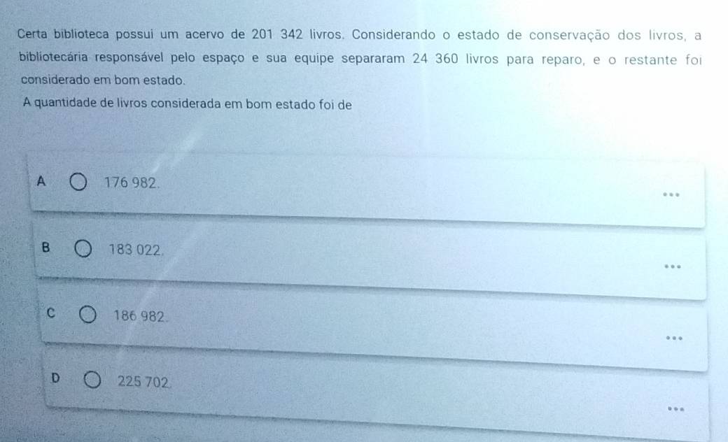 Certa biblioteca possui um acervo de 201 342 livros. Considerando o estado de conservação dos livros, a
bibliotecária responsável pelo espaço e sua equipe separaram 24 360 livros para reparo, e o restante foi
considerado em bom estado.
A quantidade de livros considerada em bom estado foi de
A 176 982.
…
B 183 022.
_…
c 186 982.
_….
D 225 702.._