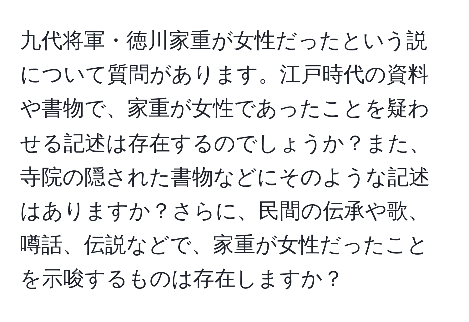 九代将軍・徳川家重が女性だったという説について質問があります。江戸時代の資料や書物で、家重が女性であったことを疑わせる記述は存在するのでしょうか？また、寺院の隠された書物などにそのような記述はありますか？さらに、民間の伝承や歌、噂話、伝説などで、家重が女性だったことを示唆するものは存在しますか？