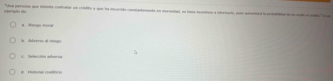 ejemplo de:
"Una persona que intenta contratar un crédito y que ha incurrido constantemente en morosidad, no tiene incentivos a informarlo, pues aumentará la probabilidad de no recibir el crédito." Es un
a. Riesgo moral
b. Adverso al riesgo
c. Selección adversa
d. Historial crediticio