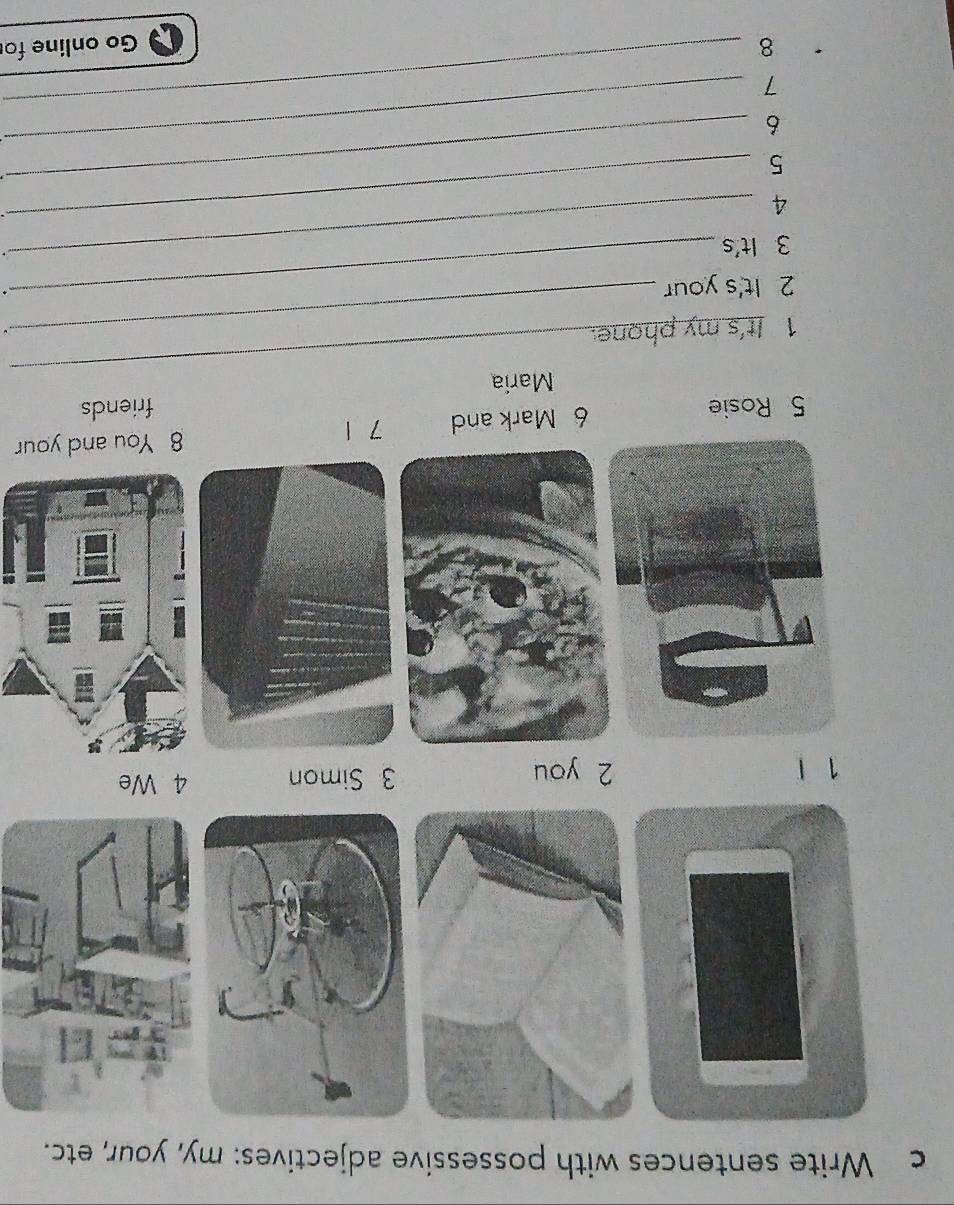 Write sentences with possessive adjectives: my, your, etc.
1 1 2 you 3 Simon 4 We 
5 Rosie 6 Mark and 7 1
8 You and your 
_ 
Maria friends 
1 It's my phone. 
. 
2 It's your 
. 
3 It's
4
5
_ 
6 
_ 
7 
_ 
_ 
8 Go online fo