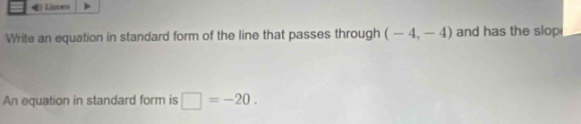 Listen 
Write an equation in standard form of the line that passes through (-4,-4) and has the slop 
An equation in standard form is □ =-20.