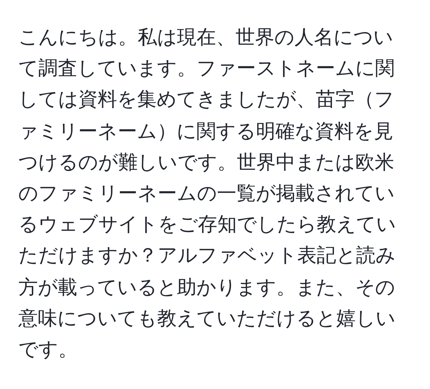 こんにちは。私は現在、世界の人名について調査しています。ファーストネームに関しては資料を集めてきましたが、苗字ファミリーネームに関する明確な資料を見つけるのが難しいです。世界中または欧米のファミリーネームの一覧が掲載されているウェブサイトをご存知でしたら教えていただけますか？アルファベット表記と読み方が載っていると助かります。また、その意味についても教えていただけると嬉しいです。