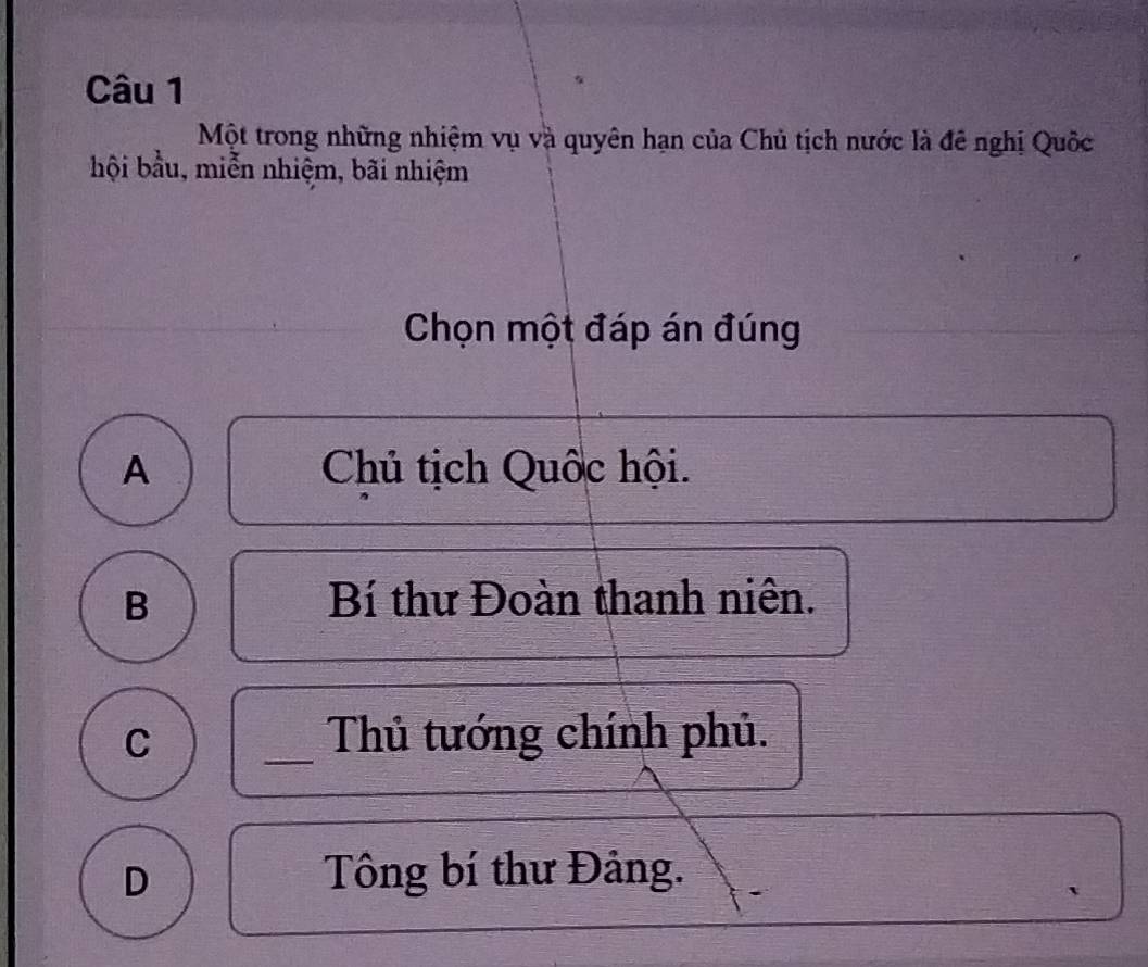 Một trong những nhiệm vụ và quyên hạn của Chủ tịch nước là đê nghị Quốc
hội bầu, miễn nhiệm, bãi nhiệm
Chọn một đáp án đúng
A Chủ tịch Quốc hội.
B Bí thư Đoàn thanh niên.
C _Thủ tướng chính phủ.
D Tông bí thư Đảng.