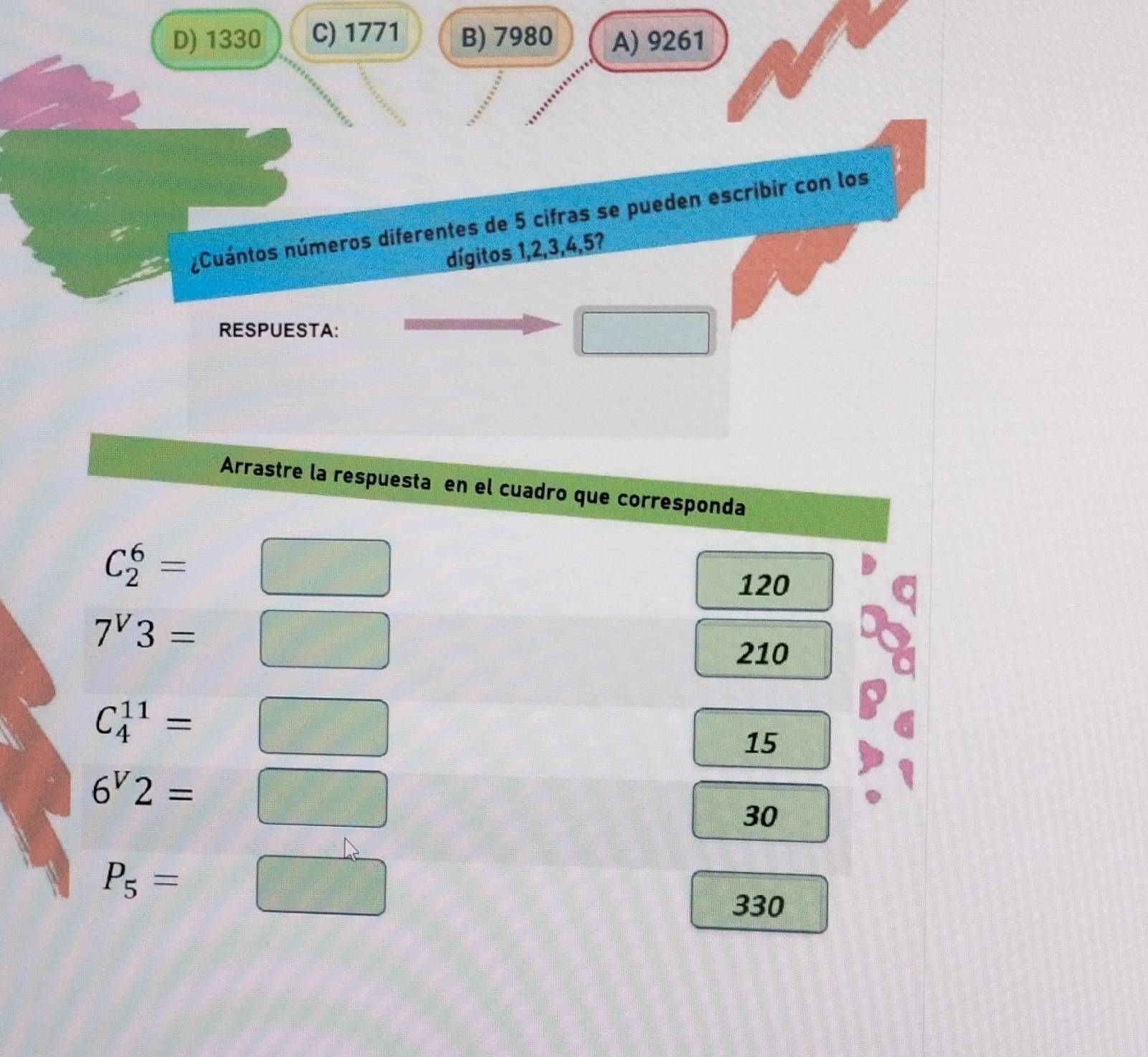 D) 1330 C) 1771 B) 7980 A) 9261
nCuántos números diferentes de 5 cifras se pueden escribir con los
dígitos 1, 2, 3, 4, 5?
RESPUESTA:
□ 
Arrastre la respuesta en el cuadro que corresponda
C_2^(6=□
120
7^V)3=□
210
C_4^((11)=□
15
6^V)2=□
=□° 30
P_5=□
330