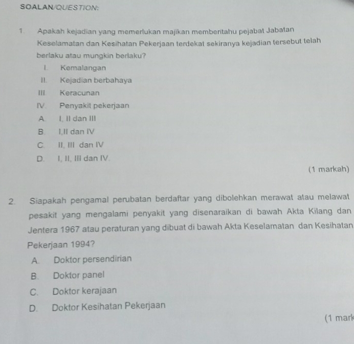 SOALAN/QUESTION:
1. Apakah kejadian yang memerlukan majikan memberitahu pejabat Jabatan
Keselamatan dan Kesihatan Pekerjaan terdekat sekiranya kejadian tersebut telah
berlaku atau mungkin berlaku?
I. Kemalangan
II. Kejadian berbahaya
III Keracunan
IV. Penyakit pekerjaan
A. I, Il dan III
B. I.II dan IV
C. II. III dan IV
D. I, II, III dan IV.
(1 markah)
2. Siapakah pengamal perubatan berdaftar yang dibolehkan merawat atau melawat
pesakit yang mengalami penyakit yang disenaraikan di bawah Akta Kilang dan
Jentera 1967 atau peraturan yang dibuat di bawah Akta Keselamatan dan Kesihatan
Pekerjaan 1994?
A. Doktor persendirian
B. Doktor panel
C. Doktor kerajaan
D. Doktor Kesihatan Pekerjaan
(1 mark