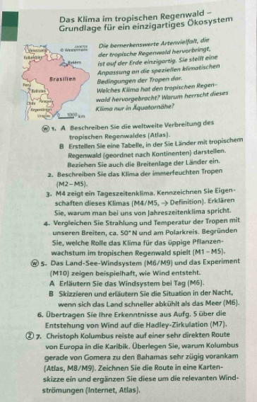 Das Klima im tropischen Regenwald -
Grundlage für ein einzigartiges Ökosystem
Die bererkenswerte Artenvielfalt, die
der tropische Regenwald hervorbringt.
ist auf der Erde einzigartig. Sie stellt eine
Anpassung an die speziellen klimatischen
Bedingungen der Tropen dar.
Welches Klima hat den tropischen Regen-
wold hervorgebracht? Warum herrscht dieses
Klima nur in Äquatornähe?
1. A Beschreiben Sie die weltweite Verbreitung des
tropischen Regenwaldes (Atlas).
B Erstellen Sie eine Tabelle, in der Sie Länder mit tropischem
Regenwald (geordnet nach Kontinenten) darstellen.
Beziehen Sie auch die Breitenlage der Länder ein.
2. Beschreiben Sie das Klima der immerfeuchten Tropen
(M2-M5).
3. M4 zeigt ein Tageszeitenklima, Kennzeichnen Sie Eigen-
schaften dieses Klimas (M4/M5, → Definition). Erklären
Sie, warum man bei uns von Jahreszeitenklima spricht.
4. Vergleichen Sie Strahlung und Temperatur der Tropen mit
unseren Breiten, ca. 50° N und am Polarkreis. Begründen
Sie, welche Rolle das Klima für das üppige Pflanzen-
wachstum im tropischen Regenwald spielt (M1 - M5).
Ⓦ 5. Das Land-See-Windsystem (M6/M9) und das Experiment
(M10) zeigen beispielhaft, wie Wind entsteht.
A Erläutern Sie das Windsystem bei Tag (M6).
B Skizzieren und erläutern Sie die Situation in der Nacht,
wenn sich das Land schneller abkühlt als das Meer (M6).
6. Übertragen Sie Ihre Erkenntnisse aus Aufg. 5 über die
Entstehung von Wind auf die Hadley-Zirkulation (M7).
② 7. Christoph Kolumbus reiste auf einer sehr direkten Route
von Europa in die Karibik. Überlegen Sie, warum Kolumbus
gerade von Gomera zu den Bahamas sehr zügig vorankam
(Atlas, M8/M9). Zeichnen Sie die Route in eine Karten-
skizze ein und ergänzen Sie diese um die relevanten Wind-
strömungen (Internet, Atlas).