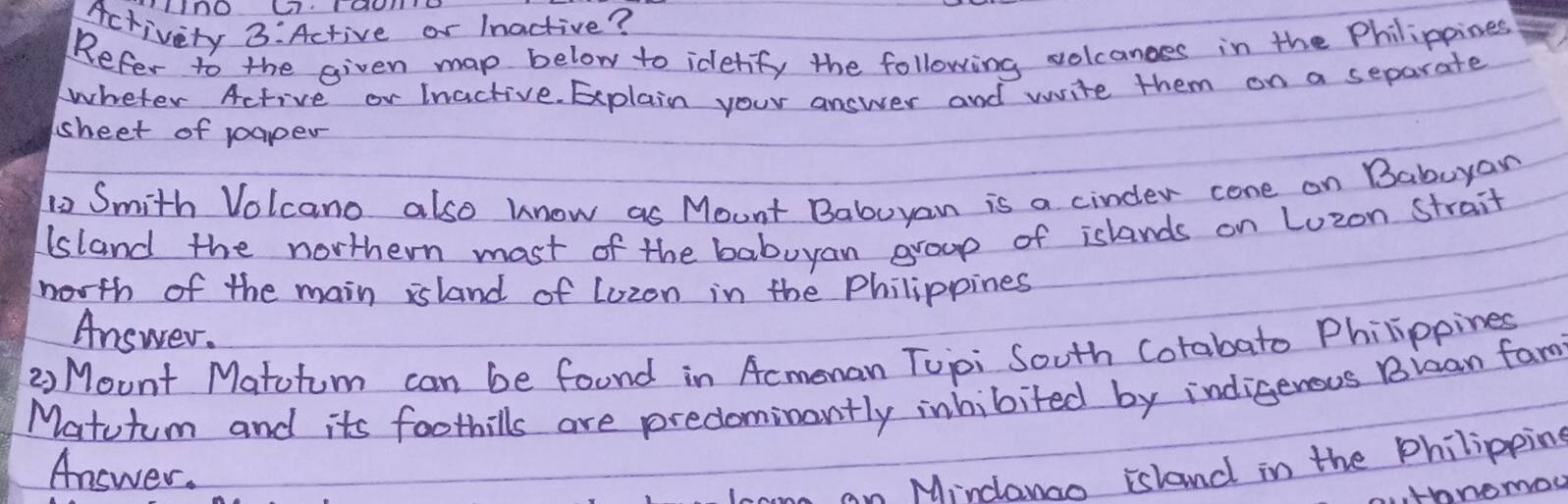 Activety 3:Active or Inactive? 
Refer to the given map below to idetify the following solcanges in the Philippines 
wheter Active or Inactive. Explain your answer and write them on a separate 
sheet of paper 
12 Smith Volcano also know as Mount Babuyan is a cinder cone on Babuyan 
sland the northern most of the babuyan group of islands on Luzon strait 
north of the main island of Lozon in the Philippines 
Answer. 
② Mount Matohum can be foond in Acmonan Tupi South Cotabato Philippines 
Matutum and its foothills are predominantly inhibited by indigerous Bican fam 
Answer. 
am Minclanao island in the Philipping 
tonomoy