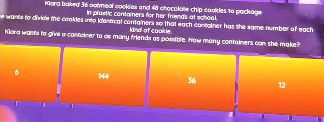 Kiara baked 36 oatmeal cookies and 48 chocolate chip cookies to package
in plastic containers for her friends at school.
e wants to divide the cookies into identical containers so that each container has the same number of each
kind of cookie.
Kiara wants to give a container to as many friends as possible. How many containers can she make?
6
144
36
12
T U