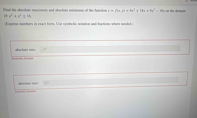 Atter
Find the absolute maximum and absolute minimum of the function z=f(x,y)=9x^2+18x+9y^2-18y on the domain
D: x^2+y^2≤ 16. 
(Express numbers in exact form. Use symbolic notation and fractions where needed.)
absolute min: -27
Incorrect Answer
absolute max: 225
Incorrect Answer