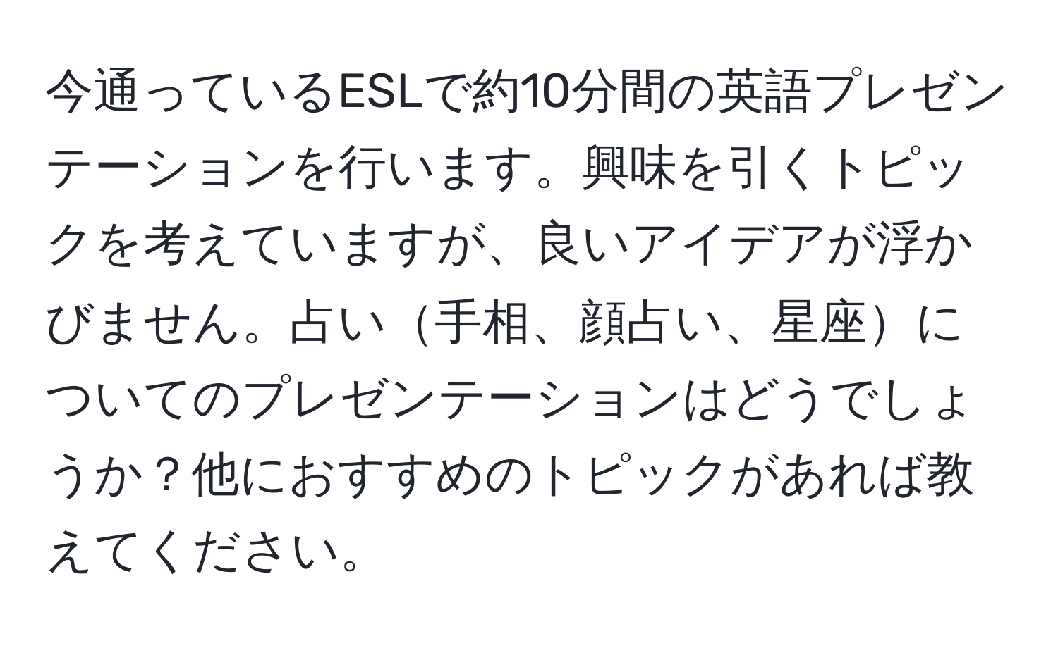 今通っているESLで約10分間の英語プレゼンテーションを行います。興味を引くトピックを考えていますが、良いアイデアが浮かびません。占い手相、顔占い、星座についてのプレゼンテーションはどうでしょうか？他におすすめのトピックがあれば教えてください。