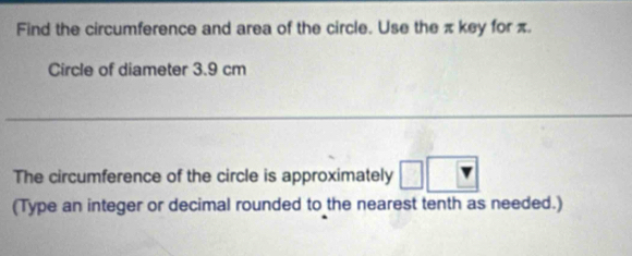 Find the circumference and area of the circle. Use the π key for π. 
Circle of diameter 3.9 cm
_ 
The circumference of the circle is approximately 
(Type an integer or decimal rounded to the nearest tenth as needed.)