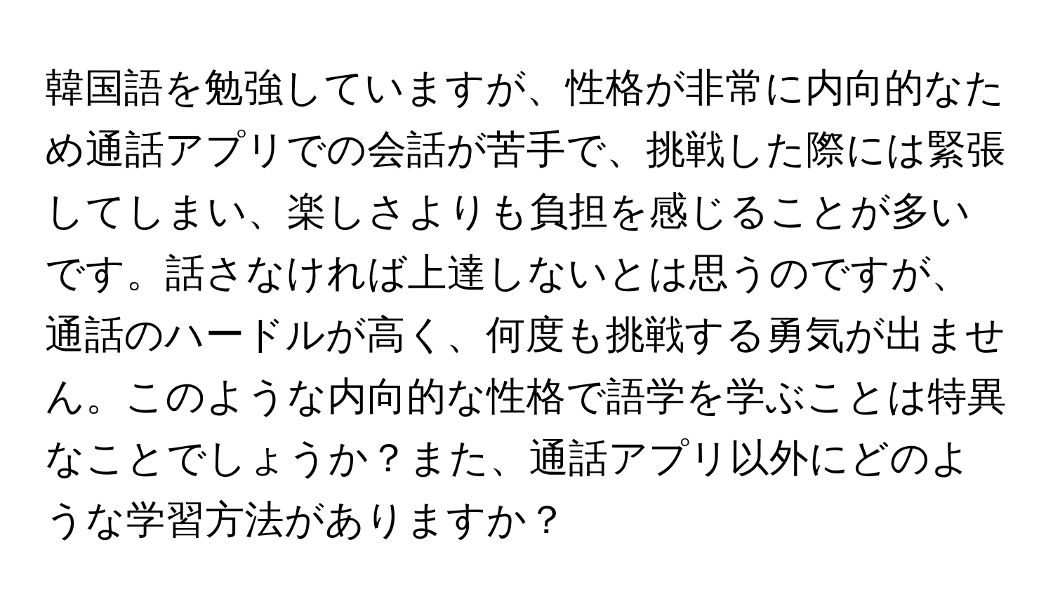 韓国語を勉強していますが、性格が非常に内向的なため通話アプリでの会話が苦手で、挑戦した際には緊張してしまい、楽しさよりも負担を感じることが多いです。話さなければ上達しないとは思うのですが、通話のハードルが高く、何度も挑戦する勇気が出ません。このような内向的な性格で語学を学ぶことは特異なことでしょうか？また、通話アプリ以外にどのような学習方法がありますか？