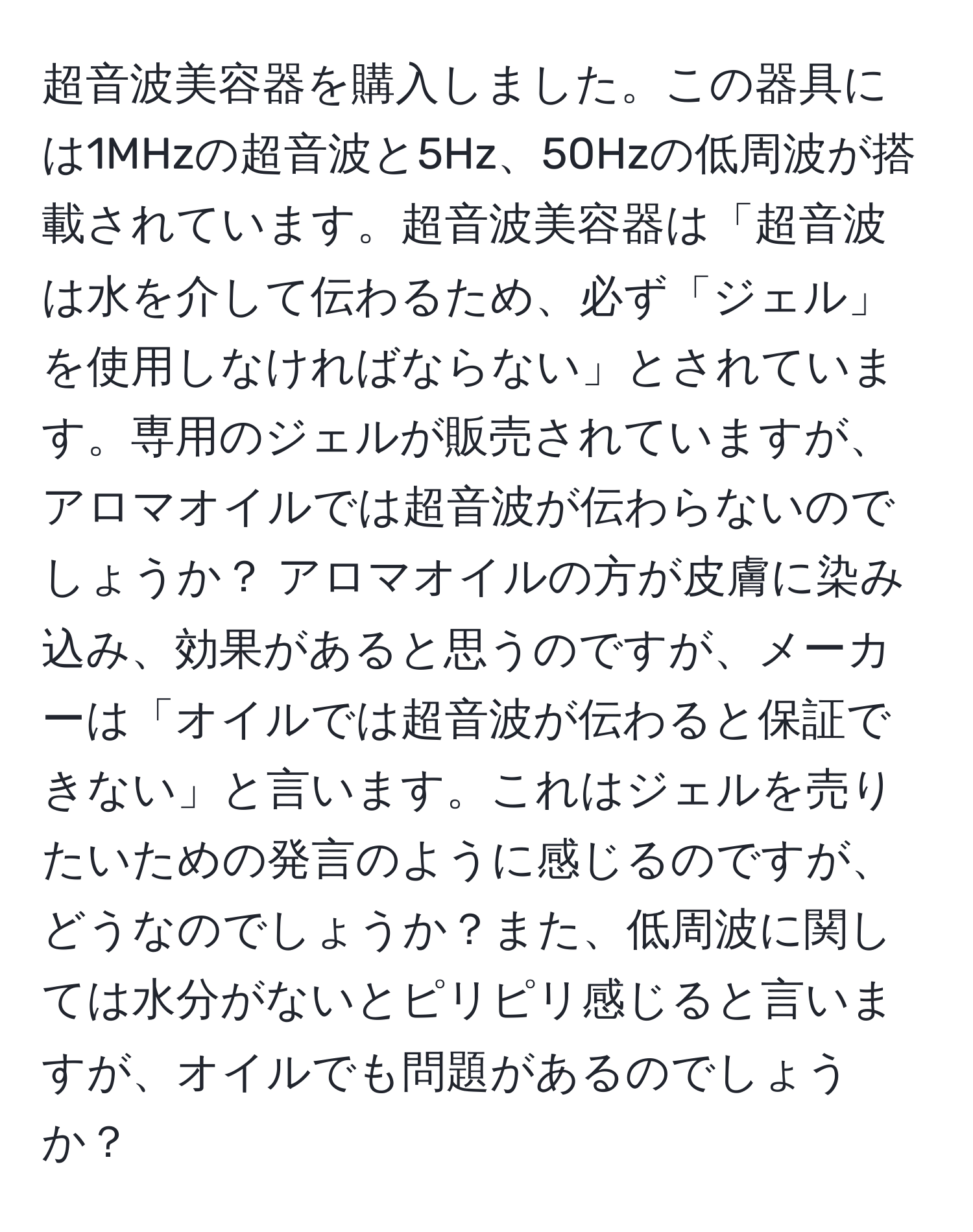 超音波美容器を購入しました。この器具には1MHzの超音波と5Hz、50Hzの低周波が搭載されています。超音波美容器は「超音波は水を介して伝わるため、必ず「ジェル」を使用しなければならない」とされています。専用のジェルが販売されていますが、アロマオイルでは超音波が伝わらないのでしょうか？ アロマオイルの方が皮膚に染み込み、効果があると思うのですが、メーカーは「オイルでは超音波が伝わると保証できない」と言います。これはジェルを売りたいための発言のように感じるのですが、どうなのでしょうか？また、低周波に関しては水分がないとピリピリ感じると言いますが、オイルでも問題があるのでしょうか？