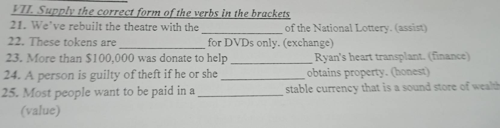 Supply the correct form of the verbs in the brackets 
21. We’ve rebuilt the theatre with the _of the National Lottery. (assist) 
22. These tokens are _for DVDs only. (exchange) 
23. More than $100,000 was donate to help _Ryan's heart transplant. (finance) 
24. A person is guilty of theft if he or she _obtains property. (honest) 
25. Most people want to be paid in a _stable currency that is a sound store of wealth 
(value)