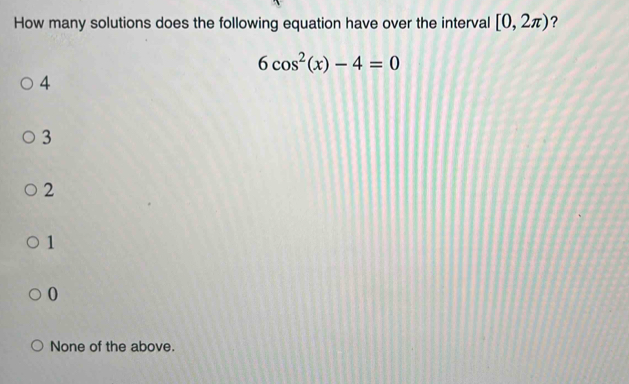 How many solutions does the following equation have over the interval [0,2π ) ?
6cos^2(x)-4=0
4
3
2
1
0
None of the above.