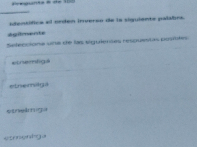 pregunta 8 de 100
identifica el orden inverso de la siguiente palabra.
ágilmente
Selecciona una de las siguientes respuestas posibles:
etnemligá
etnemilgá
etnelmiga
eumentgs