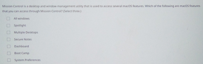 Mission Control is a desktop and window management utility that is used to access several macOS features. Which of the following are macOS features
that you can access through Mission Control? (Select three.)
All windows
Spotlight
Multiple Desktops
Secure Notes
Dashboard
Boot Camp
System Preferences