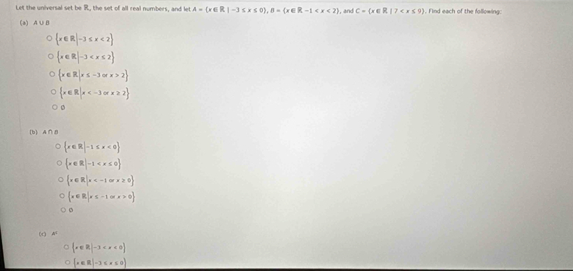 Let the universal set be R, the set of all real numbers, and let A= x∈ R|-3≤ x≤ 0 , B= x∈ R-1 , and C= x∈ R|7 . Find each of the following:
(a) A∪ B
 x∈ R|-3≤ x<2
 x∈ R|-3
 x∈ R|x≤ -3orx>2
 x∈ R|x
(b) A∩ B
 x∈ R|-1≤ x<0
 x∈ R|-1
 x∈ R|x
 x∈ R|x≤ -1orx>0
(c) A
 x∈ R|-3
 x∈ R|-3≤ x≤ 0