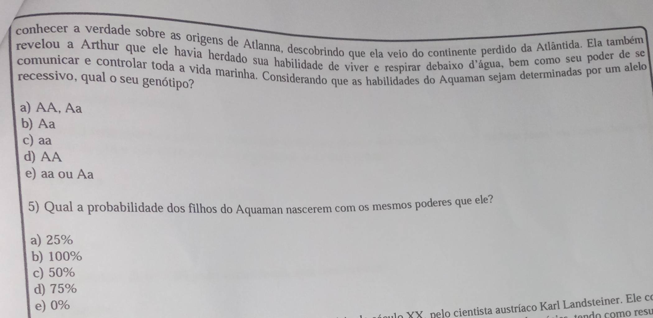 conhecer a verdade sobre as origens de Atlanna, descobrindo que ela veio do continente perdido da Atlântida. Ela também
revelou a Arthur que ele havia herdado sua habilidade de víver e respirar debaixo d'água, bem como seu poder de se
comunicar e controlar toda a vida marinha. Considerando que as habilidades do Aquaman sejam determinadas por um alelo
recessivo, qual o seu genótipo?
a) AA, Aa
b) Aa
c) aa
d) AA
e) aa ou Aa
5) Qual a probabilidade dos filhos do Aquaman nascerem com os mesmos poderes que ele?
a) 25%
b) 100%
c) 50%
d) 75%
e) 0%
lo XX pelo cientista austríaco Karl Landsteiner. Ele co
an do com o resu