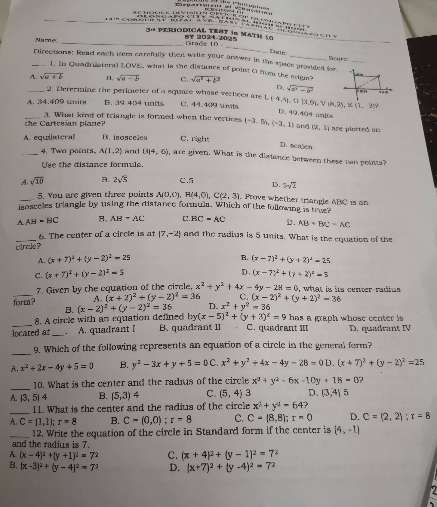 of the Philippines
Departient of Lbucation
REGION III
14Th CORNER ST. RIZAL AVE. EAST TApINAC. OLONGAPO CITy
3~ PERIODICAL TEST in MATH 10
SY 2024-2025
_
Name: _Grade 10 -
Date: Score:
_Directions: Read each item carefully then write your answer in the space provided for  _
1. In Quadrilateral LOVE, what is the distance of point O from the origin?
A. sqrt(a+b) B. sqrt(a-b) C. sqrt(a^2+b^2)
D. sqrt(a^2-b^2)
_2. Determine the perimeter of a square whose vertices are L (-4,4),O(3,9),V(8,2),E(1,-3) ?
A. 34.409 units B. 39.404 units C. 44.409 units
D. 49.404 units
_3. What kind of triangle is formed when the vertices (-3,5),(-3,1) and (2,1)
the Cartesian plane? are plotted on
A. equilateral B. isosceles C. right
D. scalen
_4. Two points, A(1,2) and B(4,6) , are given. What is the distance between these two points?
Use the distance formula.
A. sqrt(10) B. 2sqrt(5) C.5
D. 5sqrt(2)
_5. You are given three points A(0,0),B(4,0),C(2,3). Prove whether triangle ABC is an
isosceles triangle by using the distance formula. Which of the following is true?
B. AB=AC C. BC=AC
A. AB=BC D. AB=BC=AC
_6. The center of a circle is at (7,-2) and the radius is 5 units. What is the equation of the
circle?
B.
A. (x+7)^2+(y-2)^2=25 (x-7)^2+(y+2)^2=25
D.
C. (x+7)^2+(y-2)^2=5 (x-7)^2+(y+2)^2=5
_
7. Given by the equation of the circle, x^2+y^2+4x-4y-28=0 , what is its center-radius
form?
A. (x+2)^2+(y-2)^2=36 C. (x-2)^2+(y+2)^2=36
B. (x-2)^2+(y-2)^2=36 D. x^2+y^2=36
_
8. A circle with an equation defined by (x-5)^2+(y+3)^2=9 has a graph whose center is
located at _、 A. quadrant I B. quadrant II C. quadrant III D. quadrant IV
_
9. Which of the following represents an equation of a circle in the general form?
A. x^2+2x-4y+5=0 B. y^2-3x+y+5=0 C. x^2+y^2+4x-4y-28=0 D. (x+7)^2+(y-2)^2=25
_10. What is the center and the radius of the circle x^2+y^2-6x-10y+18=0 ?
B.
C. (5,4) 3 D.
A. (3,5)4 (5,3)4 (3,4) 5
_11. What is the center and the radius of the circle x^2+y^2=64 ?
C.
A. C=(1,1);r=8 B. C=(0,0);r=8 C=(8,8);r=0
D. C=(2,2);r=8
_12. Write the equation of the circle in Standard form if the center is (4,-1)
and the radius is 7.
A. (x-4)^2+(y+1)^2=7^2 C. (x+4)^2+(y-1)^2=7^2
B. (x-3)^2+(y-4)^2=7^2 D. (x+7)^2+(y-4)^2=7^2